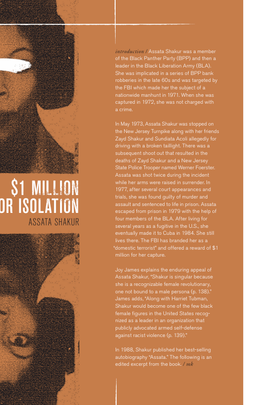 $1 MILLION IR ISOLATION  ASSATA SHAKUR  © Assata Shakur was a mamber ofthe Black Panther Party (8PP) and then a loaderin the Black Liberaton Army (BLA). She was implicated n saris of BPP bank obberies inthe late 60 and was targeted by the FBI uhich made her the subject o & natianwide manhunt in 1971, When she vias captured in 1972 she was not charged with  I May 1673, Ascata Shakur was stoppect on the New Jersey Turmpike long with her fisnds Zayd Shakur and Sundiata Acoii allaged for riing with  broken talight, Thera vas & cubsequent shoot out tha resuted n the desths of Zayd Shakur and s New Jersey. State Poice Traoper named Werner Foerstr Aszata was shot ice during the ncident \whils hr arms were rased in surrender.In 1977, ater soveral court appearances and trias, che was found guilty of murdar and assauitand sentenced o fe n prison. Assata ascape from pison in 1970 with he help of four members of the BLA, Afte ning for several years a5 & fugitve in the US, she eventually made it o Cuba n 1984, She sl lves there. The FBI has branded her as &  *domestc tarorst” and offered a revard of $1  millon for her captur.  Joy James explains the enduring sppesl of ‘Assats Shakar, ‘Shakur i singular because. <he i a recagnizable female revolutionary, one not bound to a male prsana (p. 138) James cids, "Alang with Harriet Tubman, Shakur would become one of the few black female figures i the United Staes recag- nzed as & leader n an organizston that publecl advocated armed sef-defense against racistvolence (p. 139)"  In 1988, Shakur published her best-seling autobiography ‘Assata’ The folloving s an edited excerptfrom the book. 